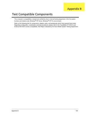 Page 175Appendix B165
This computer’s compatibility is tested and verified by Acer’s internal testing department. All of its system 
functions are tested under Windows® XP Home, Windows® XP Pro environment. 
Refer to the following lists for components, adapter cards, and peripherals which have passed these tests. 
Regarding configuration, combination and test procedures, please refer to the TravelMate 5710/5310 and 
Extensa 5610/5210 series Compatibility Test Report released by the Acer Mobile System Testing...