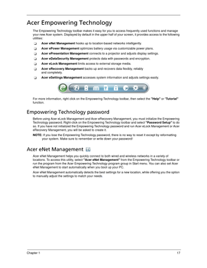 Page 27Chapter 117
Acer Empowering Technology
The Empowering Technology toolbar makes it easy for you to access frequently used functions and manage 
your new Acer system. Displayed by default in the upper half of your screen, it provides access to the following 
utilities:
Acer eNet Management hooks up to location-based networks intelligently.
Acer ePower Management optimizes battery usage via customizable power plans.
Acer ePresentation Management connects to a projector and adjusts display settings.
Acer...