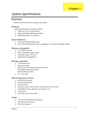 Page 11Chapter 11
Features
Below is a brief summary of the computer’s many feature:
Platform
Intel® Centrino® processor technology, featuring:
Intel® Core™2 Duo mobile processor
Mobile Intel® PM45/GM45 Express Chipset*
Intel® Wireless WiFi Link 5100/5300*
System Memory
Dual-Channel DDR2 SDRAM support
Up to 2 GB of DDR2 667 MHz memory, upgradeable to 4 GB using two soDIMM modules*
Display and graphics
15.4 WXGA 1280 x 800
Mobile Intel® GM45 Express Chipset
ATI Mobility Radeon™ HD 3470*
NVIDIA® GeForce®...