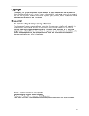 Page 3III
Copyright
Copyright © 2008 by Acer Incorporated. All rights reserved. No part of this publication may be reproduced, 
transmitted, transcribed, stored in a retrieval system, or  translated into any language or computer language, in 
any form or by any means, electronic, mechanical, magne tic, optical, chemical, manual or otherwise, without 
the prior written permission  of Acer Incorporated.
Disclaimer
The information in this guide is  subject to change without notice.
Acer Incorporated makes no...