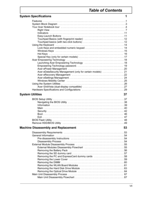 Page 7VII
Table of Contents
System Specifications  1
Features  . . . . . . . . . . . . . . . . . . . . . . . . . . . . . . . . . . . . . . . . . . . . . . . . . . . . . . . . . . . .1
System Block Diagram  . . . . . . . . . . . . . . . . . . . . . . . . . . . . . . . . . . . . . . . . . . . . . . . . .3
Your Acer Notebook tour   . . . . . . . . . . . . . . . .  . . . . . . . . . . . . . . . . . . . . . . . . . . . . . . .4
Right View  . . . . . . . . . . . . . . . . . . . . . . . . . . . . . . . . . . . . . ....