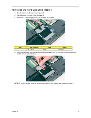 Page 73Chapter 363
Removing the Hard Disk Drive Module 
1.See “Removing the Battery Pack” on page 56.
2.See “Removing the Lower Cover” on page 59.
3.Remove the one screw (B) securing the hard disk drive module. 
4.Using the plastic tab, slide the hard disk drive module away from the connector; lift up the hard disk 
module to remove from the bay. 
NOTE: To prevent damage to device, avoid pressing down on it or placing heavy objects on top of it. 
StepSize (Quantity)ColorTo r q u e
1 M2 x L4 (1) Silver 1.6 kgf-cm 