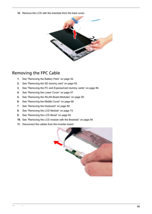 Page 105Chapter 399
12.Remove the LCD with the brackets from the back cover. 
Removing the FPC Cable
1.See “Removing the Battery Pack” on page 54.
2.See “Removing the SD dummy card” on page 55.
3.See “Removing the PC and ExpressCard dummy cards” on page 56.
4.See “Removing the Lower Cover” on page 57.
5.See “Removing the WLAN Board Modules” on page 59.
6.See “Removing the Middle Cover” on page 66.
7.See “Removing the Keyboard” on page 69.
8.See “Removing the LCD Module” on page 74.
9.See “Removing the LCD Bezel”...