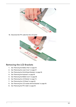 Page 107Chapter 3101
13.Disconnect the FPC cable from the LCD panel. 
Removing the LCD Brackets
1.See “Removing the Battery Pack” on page 54.
2.See “Removing the Lower Cover” on page 57.
3.See “Removing the WLAN Board Modules” on page 59.
4.See “Removing the Keyboard” on page 69.
5.See “Removing the Middle Cover” on page 66.
6.See “Removing the LCD Module” on page 74.
7.See “Removing the LCD Bezel” on page 92.
8.See “Removing the LCD module with the Brackets” on page 94.
9.See “Removing the FPC Cable” on page 95. 