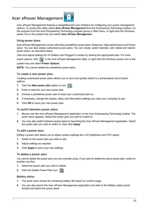 Page 29Chapter 123
Acer ePower Management
Acer ePower Management features a straightforward user interface for configuring your power management 
options. To access this utility, select Acer ePower Management from the Empowering Technology toolbar, run 
the program from the Acer Empowering Technology program group in Start menu, or right-click the Windows 
power icon in the system tray and select Acer ePower Management.
Using power plans
Acer ePower Management comes with three predefined power plans: Balanced,...