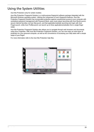 Page 35Chapter 129
Using the System Utilities
Acer Bio-Protection (only for certain models)
Acer Bio-Protection Fingerprint Solution is a multi-purpose fingerprint software package integrated with the 
Microsoft Windows operating system. Utilizing the uniqueness of ones fingerprint features, Acer Bio-
Protection Fingerprint Solution has incorporated protection against unauthorized access to your computer with 
centralized password management with Password Bank, easy music player launching with Acer MusicLaunch,...
