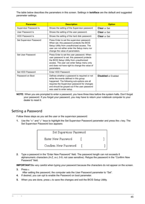 Page 51Chapter 245
The table below describes the parameters in this screen. Settings in boldface are the default and suggested 
parameter settings.
NOTE: When you are prompted to enter a password, you have three tries before the system halts. Don’t forget 
your password. If you forget your password, you may have to return your notebook computer to your 
dealer to reset it.
Setting a Password
Follow these steps as you set the user or the supervisor password:
1.Use the “w” and “y” keys to highlight the Set...