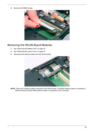 Page 69Chapter 363
4.Remove the DIMM module. 
Removing the WLAN Board Modules
1.See “Removing the Battery Pack” on page 54.
2.See “Removing the Lower Cover” on page 57.
3.Disconnect the antenna cables from the WLAN board. 
NOTE: There are 2 antenna cables connected to the WLAN board. The Black antenna cable is connected to 
MAIN connector and the White antenna cable is connected to AUX connector. 