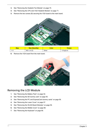 Page 8478Chapter 3
3.See “Removing the Heatsink Fan Module” on page 70.
4.See “Removing the CPU and VGA Heatsink Module” on page 71.
5.Remove the two screws (B) securing the VGA board to the main board. 
6.Remove the VGA board from the main board.
Removing the LCD Module
1.See “Removing the Battery Pack” on page 54.
2.See “Removing the SD dummy card” on page 55.
3.See “Removing the PC and ExpressCard dummy cards” on page 56.
4.See “Removing the Lower Cover” on page 57.
5.See “Removing the WLAN Board Modules” on...