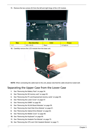 Page 8680Chapter 3
11 .Remove the two screws (D) from the left and right hinge of the LCD module. 
12.Carefully remove the LCD module from the base unit. 
NOTE: When connecting the cable back to the unit, please note that the cable should be routed well.
Separating the Upper Case from the Lower Case
1.See “Removing the Battery Pack” on page 54.
2.See “Removing the SD dummy card” on page 55.
3.See “Removing the PC and ExpressCard dummy cards” on page 56.
4.See “Removing the Lower Cover” on page 57.
5.See...