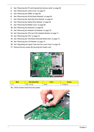 Page 9690Chapter 3
3.See “Removing the PC and ExpressCard dummy cards” on page 56.
4.See “Removing the Lower Cover” on page 57.
5.See “Removing the DIMM” on page 58.
6.See “Removing the WLAN Board Modules” on page 59.
7.See “Removing the Hard Disk Drive Module” on page 61.
8.See “Removing the Optical Drive Module” on page 62.
9.See “Removing the Middle Cover” on page 66.
10.See “Removing the Keyboard” on page 69.
11 .See “Removing the Heatsink Fan Module” on page 70.
12.See “Removing the CPU and VGA Heatsink...