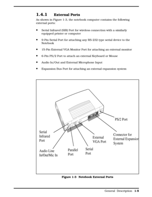 Page 131.4.1External Ports
As shown in Figure 1-3, the notebook computer contains the following
external ports:
·Serial Infrared (SIR) Port for wireless connection with a similarly
equipped printer or computer
·9-Pin Serial Port for attaching any RS-232 type serial device to the
Notebook
·15-Pin External VGA Monitor Port for attaching an external monitor
·6-Pin PS/2 Port to attach an external Keyboard or Mouse
·Audio In/Out and External Microphone Input
·Expansion Bus Port for attaching an external expansion...