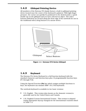 Page 141.4.2Glidepad Pointing Device
All members of the Extensa 57x family feature a built-in glidepad pointing
device located near the center of the keyboard’s palmrest. With light finger
pressure, the cursor can quickly be positioned to the desired point; a quick
double tap on the glidepad and you have selected an object. Two select
buttons (switches) are located along the front edge of the notebook for use in
the traditional select/drag features of a mouse device.
.
1.4.3Keyboard
The Extensa 57x Series...