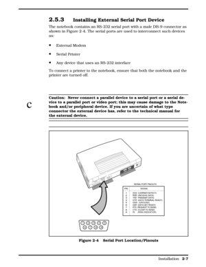 Page 282.5.3Installing External Serial Port Device 
The notebook contains an RS-232 serial port with a male DB-9 connector as
shown in Figure 2-4. The serial ports are used to interconnect such devices
as:
·External Modem
·Serial Printer
·Any device that uses an RS-232 interface
To connect a printer to the notebook, ensure that both the notebook and the
printer are turned off.
c
Caution:  Never connect a parallel device to a serial port or a serial de-
vice to a parallel port or video port; this may cause...
