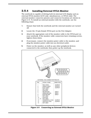 Page 292.5.4Installing External SVGA Monitor
The notebook is capable of driving both its internal LCD display and an
external SVGA monitor (LCD only, simultaneous, or SVGA only). The
external monitor connector pinouts and connector locations are shown in
Figure 2-5. To install an external monitor with the notebook, use the
following steps:
1. Ensure that both the notebook and the external monitor are turned 
off.
2.Locate the 15-pin female SVGA port on the Port Adapter.
3.Attach the appropriate end of the...