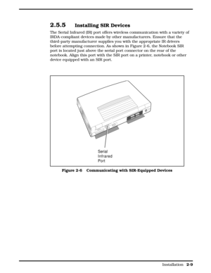 Page 302.5.5Installing SIR Devices
The Serial Infrared (IR) port offers wireless communication with a variety of
IRDA-compliant devices made by other manufacturers. Ensure that the
third-party manufacturer supplies you with the appropriate IR drivers
before attempting connection. As shown in Figure 2-6, the Notebook SIR
port is located just above the serial port connector on the rear of the
notebook. Align this port with the SIR port on a printer, notebook or other
device equipped with an SIR port.
Serial...