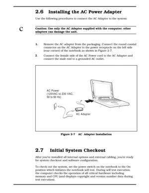 Page 312.6Installing the AC Power Adapter
Use the following procedures to connect the AC Adapter to the system:
cCaution: Use only the AC Adapter supplied with the computer; other
adapters can damage the unit.
1.
  Remove the AC adapter from the packaging. Connect the round coaxial
connector on the AC Adapter to the power receptacle on the left side
(rear corner) of the notebook as shown in Figure 2-7.
2. Connect the female side of the AC Power cord to the AC Adapter and
connect the male end to a grounded AC...