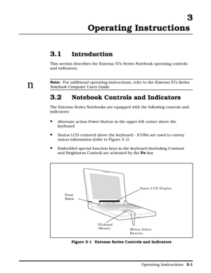 Page 333
Operating Instructions 
3.1Introduction
This section describes the Extensa 57x Series Notebook operating controls
and indicators.
n
Note: 
 For additional operating instructions, refer to the Extensa 57x Series
Notebook Computer Users Guide.
3.2Notebook Controls and Indicators
The Extensa Series Notebooks are equipped with the following controls and
indicators:
·Alternate action Power Button in the upper left corner above the
keyboard
·Status LCD centered above the keyboard - ICONs are used to convey...