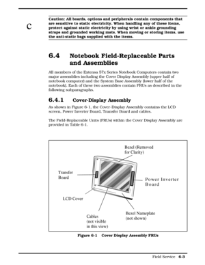 Page 61c
Caution: All boards, options and peripherals contain components that
are sensitive to static electricity. When handling any of these items,
protect against static electricity by using wrist or ankle grounding
straps and grounded working mats. When moving or storing items, use
the anti-static bags supplied with the items.
6.4Notebook Field-Replaceable Parts
and Assemblies
All members of the Extensa 57x Series Notebook Computers contain two
major assemblies including the Cover Display Assembly (upper...