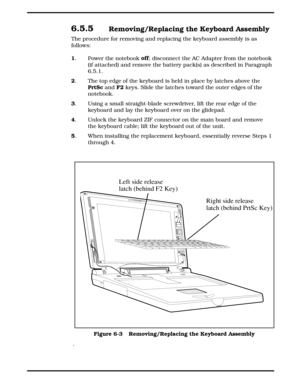 Page 686.5.5 Removing/Replacing the Keyboard Assembly
The procedure for removing and replacing the keyboard assembly is as
follows:
1
. Power the notebook off
; disconnect the AC Adapter from the notebook 
(if attached) and remove the battery pack(s) as described in Paragraph
6.5.1.
2
. The top edge of the keyboard is held in place by latches above the 
PrtSc
 and F2
 keys. Slide the latches toward the outer edges of the
notebook.
3
. Using a small straight-blade screwdriver, lift the rear edge of the
keyboard...