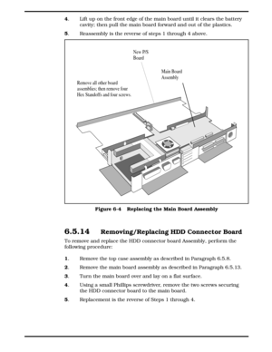 Page 724
. Lift up on the front edge of the main board until it clears the battery
cavity; then pull the main board forward and out of the plastics.
5
.  Reassembly is the reverse of steps 1 through 4 above.
6.5.14  Removing/Replacing HDD Connector Board
To remove and replace the HDD connector board Assembly, perform the
following procedure:
1
. Remove the top case assembly as described in Paragraph 6.5.8.
2
. Remove the main board assembly as described in Paragraph 6.5.13.
3
. Turn the main board over and lay...