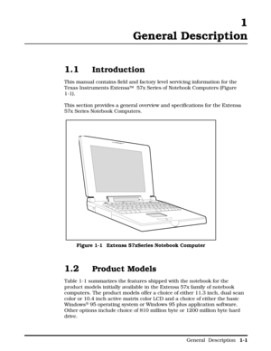 Page 9 1
General Description
1.1Introduction
This manual contains field and factory level servicing information for the
Texas Instruments ExtensaÔ
  57x Series of Notebook Computers (Figure
1-1).
This section provides a general overview and specifications for the Extensa
57x Series Notebook Computers.
 
1.2Product Models
Table 1-1 summarizes the features shipped with the notebook for the
product models initially available in the Extensa 57x family of notebook
computers. The product models offer a choice of...