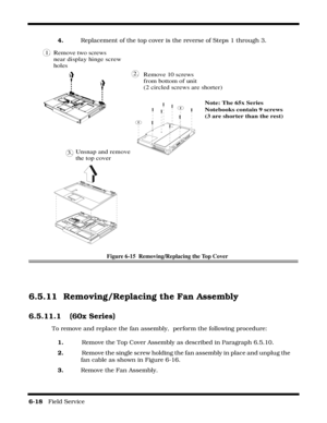 Page 1026-18   Field Service 
4.Replacement of the top cover is the reverse of Steps 1 through 3.
Figure 6-15  Removing/Replacing the Top Cover 
6.5.11 Removing/Replacing the Fan Assembly
6.5.11.1  (60x Series)
To remove and replace the fan assembly,  perform the following procedure:
1.   Remove the Top Cover Assembly as described in Paragraph 6.5.10.
2.   Remove the single screw holding the fan assembly in place and unplug the      
fan cable as shown in Figure 6-16.
3.    Remove the Fan Assembly.
Unsnap and...