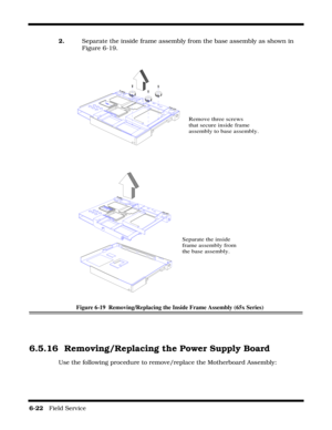 Page 1066-22   Field Service 
2.    Separate the inside frame assembly from the base assembly as shown in 
Figure 6-19.
Figure 6-19  Removing/Replacing the Inside Frame Assembly (65x Series)
6.5.16 Removing/Replacing the Power Supply Board
Use the following procedure to remove/replace the Motherboard Assembly:
Remove three screws
that secure inside frame
assembly to base assembly.
Separate the inside 
frame assembly from 
the base assembly. 