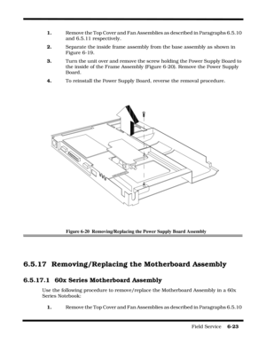 Page 107Field Service    6-23
1.    Remove the Top Cover and Fan Assemblies as described in Paragraphs 6.5.10 
and 6.5.11 respectively.
2.    Separate the inside frame assembly from the base assembly as shown in 
Figure 6-19.
3.     Turn the unit over and remove the screw holding the Power Supply Board to 
the inside of the Frame Assembly (Figure 6-20). Remove the Power Supply 
Board.
4.     To reinstall the Power Supply Board, reverse the removal procedure.
Figure 6-20  Removing/Replacing the Power Supply Board...