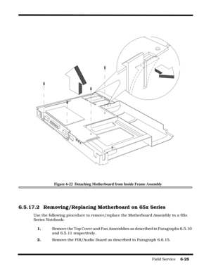 Page 109Field Service    6-25
Figure 6-22  Detaching Motherboard from Inside Frame Assembly
6.5.17.2 Removing/Replacing Motherboard on 65x Series
Use the following procedure to remove/replace the Motherboard Assembly in a 65x 
Series Notebook:
1.    Remove the Top Cover and Fan Assemblies as described in Paragraphs 6.5.10 
and 6.5.11 respectively.
2.    Remove the FIR/Audio Board as described in Paragraph 6.6.15. 