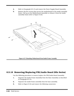 Page 1106-26   Field Service 
4.    Refer to Paragraph 6.5.13 and remove the Power Supply Board Assembly.
5.    Remove the five screws that secure the motherboard to the inside assembly 
frame. Pull up on the Motherboard Assembly to release it from the inside 
assembly frame (refer to Figure 6-23).
Figure 6-23  Detaching Motherboard from Inside Frame Assembly
6.5.18 Removing/Replacing FIR/Audio Board (65x Series)
Use the following procedure to remove/replace the FIR/Audio Board Assembly:
1.    Separate the...