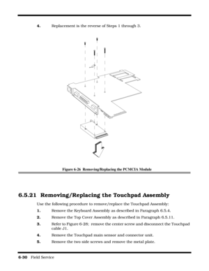 Page 1146-30   Field Service 
4.    Replacement is the reverse of Steps 1 through 3.
Figure 6-26  Removing/Replacing the PCMCIA Module
6.5.21 Removing/Replacing the Touchpad Assembly
Use the following procedure to remove/replace the Touchpad Assembly:
1.    Remove the Keyboard Assembly as described in Paragraph 6.5.4.
2.    Remove the Top Cover Assembly as described in Paragraph 6.5.11.
3.    Refer to Figure 6-28;  remove the center screw and disconnect the Touchpad 
cable J1.
4.    Remove the Touchpad main...