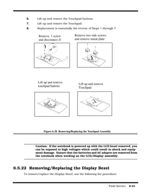 Page 115Field Service    6-31
6.    Lift up and remove the Touchpad buttons.
7.    Lift up and remove the Touchpad.
8.    Replacement is essentially the reverse of Steps 1 through 7.
Figure 6-28  Removing/Replacing the Touchpad Assembly
Caution:  If the notebook is powered up with the LCD bezel removed, you 
can be exposed to high voltages which could result in shock and equip-
ment damage.  Ensure that the batteries and AC adapter are removed from 
the notebook when working on the LCD/Display assembly.
6.5.22...