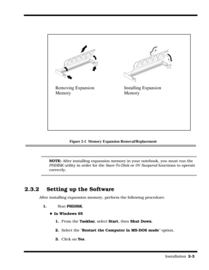 Page 33                                                                                                                         Installation  2-3  
Figure 2-1  Memory Expansion Removal/Replacement
NOTE: After installing expansion memory in your notebook, you must run the 
PHDISK utility in order for the Save-To-Disk or 0V Suspend functions to operate 
correctly.
2.3.2 Setting up the Software
After installing expansion memory, perform the following procedure:
1.Run PHDISK.
¨In Windows 95
1.  From the Taskbar,...