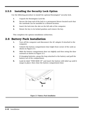 Page 402-10   Installation
2.5.5 Installing the Security Lock Option
Use the following procedure to install the optional Kensington® security lock.
1.  Unpack the Kensington Lock Kit.
2.Secure the loop end of the lock to a permanent fixture located such that 
the notebook can be installed in a desired location.
3.Insert the lock into the slot on the left side of the computer.
4.Rotate the key to its locked position and remove the key.
This completes the options installation subsection.
2.6  Battery Pack...