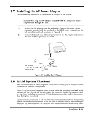 Page 41                                                                                                                         Installation  2-11  
2.7  Installing the AC Power Adapter
Use the following procedures to connect the AC adapter to the system:
Caution: Use only the AC adapter supplied with the computer; other 
adapters can damage the unit.
1.  Remove the AC adapter from the packaging. Connect the round coaxial 
connector supplied with the notebook to the DC IN power receptacle on the 
left rear of...