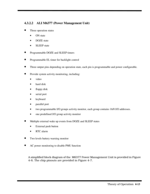 Page 59                                                                                                              Theory of Operation  4-13  
A simplified block diagram of the  M6377 Power Management Unit is provided in Figure 
4-6. The chip pinouts are provided in Figure 4-7.
4.3.2.2    ALI M6377 (Power Management Unit)
· Three operation states
· ON state
· DOZE state
· SLEEP state
· Programmable DOZE and SLEEP timers
· Programmable EL timer for backlight control
· Three output pins depending on operation...