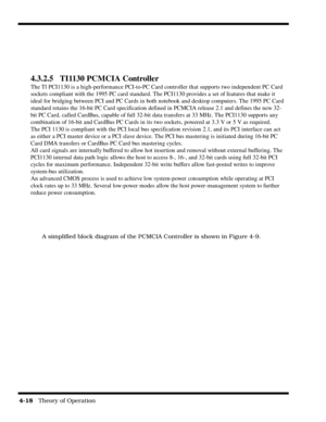 Page 644-18   Theory of Operation
A simplified block diagram of the PCMCIA Controller is shown in Figure 4-9.
4.3.2.5 TI1130 PCMCIA Controller
The Tl PCI1130 is a high-performance PCI-to-PC Card controller that supports two independent PC Card
sockets compliant with the 1995 PC card standard. The PCI1130 provides a set of features that make it
ideal for bridging between PCI and PC Cards in both notebook and desktop computers. The 1995 PC Card
standard retains the 16-bit PC Card specification defined in PCMCIA...