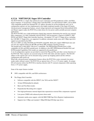 Page 664-20   Theory of Operation
4.3.2.6 NS87336VJG Super I/O Controller
The PC87336VJG is a single chip solution for most commonly used I/O peripherals in ISA, and EISA
based computers. It incorporates a Floppy Disk Controller(FDC), two full featured UARTs, and an IEEE
1284 compatible parallel port Standard PC-AT address decoding for all the peripherals and a set of
configuration registers are also implemented in this highly integrated member of the Super l/O family.
Advanced power management features, mixed...