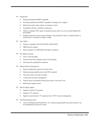 Page 67                                                                                                              Theory of Operation  4-21  
· Parallel Port
· Enhanced Parallel Port(EPP) compatible
· Extended Capabilities Port(ECP) compatible, including level 2 support
· Bidirectional under either software or hardware control
· Compatible with ISA, and EISA, architectures
· Ability to multiplex FDC signals on parallel port pins allows use of an external Floppy Disk
Drive(FDD)
· Includes protection circuit...