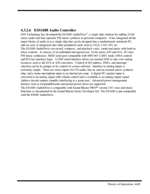 Page 69                                                                                                              Theory of Operation  4-23  
4.3.2.6 ESS1688 Audio Controller
ESS Technology has developed the ES1688 AudioDriveâ, a single chip solution for adding 16-bit
stereo audio and four-operator FM music synthesis to personal computers.  It has integrated all the
major blocks of audio in to a single chip that can be designed into a motherboard, notebook PC,
add-on card, or integrated onto other peripheral...