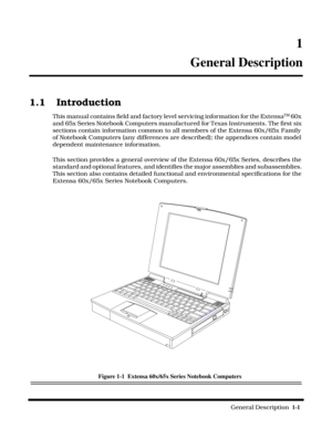 Page 9                                                                                                              General Description  1-1  
 1
General Description
1.1 Introduction
This manual contains field and factory level servicing information for the ExtensaTM 60x 
and 65x Series Notebook Computers manufactured for Texas Instruments. The first six 
sections contain information common to all members of the Extensa 60x/65x Family 
of Notebook Computers (any differences are described); the appendices...