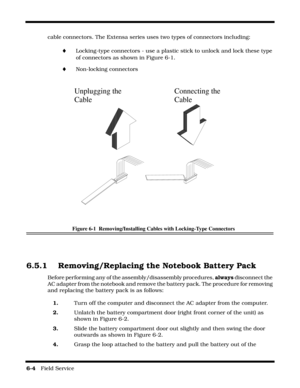 Page 886-4   Field Service 
cable connectors. The Extensa series uses two types of connectors including:
¨Locking-type connectors - use a plastic stick to unlock and lock these type 
of connectors as shown in Figure 6-1.
¨Non-locking connectors
Figure 6-1  Removing/Installing Cables with Locking-Type Connectors
6.5.1 Removing/Replacing the Notebook Battery Pack
Before performing any of the assembly/disassembly procedures, always disconnect the 
AC adapter from the notebook and remove the battery pack. The...