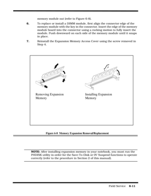 Page 95Field Service    6-11
memory module out (refer to Figure 6-8).
6.To replace or install a DIMM module, first align the connector edge of the 
memory module with the key in the connector. Insert the edge of the memory 
module board into the connector using a rocking motion to fully insert the 
module. Push downward on each side of the memory module until it snaps 
in place.
7.Reinstall the Expansion Memory Access Cover using the screw removed in 
Step 4.
Figure 6-8  Memory Expansion Removal/Replacement...