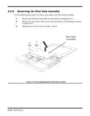 Page 966-12   Field Service 
6.5.6 Removing the Heat Sink Assembly
Use the following procedure to remove and replace the Heat Sink Assembly:
1.Remove the Keyboard Assembly as described in Paragraph 6.5.4.
2.Remove the two screws that secure the heat plate to the housing as shown 
in Figure 6-9.
3.Replacement is the reverse of Steps 1 and 2.
Figure 6-9  Removing/Replacing the Heat Sink Assembly
Heat Sink
Assembly 