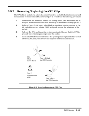 Page 97Field Service    6-13
6.5.7 Removing/Replacing the CPU Chip
The CPU chip is installed in a Zero Insertion Force type socket to facilitate removal and 
replacement. To remove the CPU, refer to Figure 6-10 and use the following procedure:
1.Power down the notebook, remove the battery packs, and disconnect the AC 
Adapter, and remove the Heat Sink Assembly as described in Paragraph 6.5.7.
2.Refer to Figure 6-10. Insert a flat-blade screwdriver into the opening at the 
left end of the socket labeled OPEN and...
