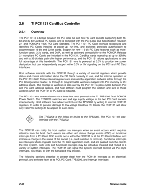 Page 1132-56Service Guide2.6TI PCI1131 CardBus Controller
2.6.1Overview
The PCI1131 is a bridge between the PCI local bus and two PC Card sockets supporting both 16-
bit and 32-bit CardBus PC Cards, and is compliant with the PCI Local Bus Specification Revision
2.1 and PCMCIAs 1995 PCI Card Standard. The PCI 1131 PC Card interface recognizes and
identifies PC Cards installed at power-up, run-time, and switches protocols automatically to
accommodate 16-bit and 32-bit cards. Support for new 1 6-bit PC Card...