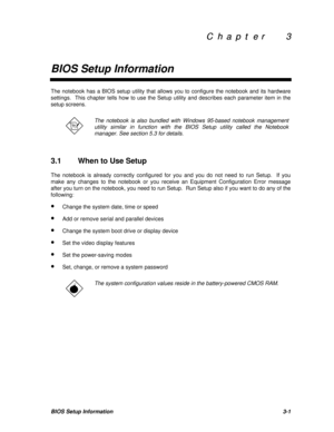 Page 165C  h  a  p  t  e  r        3 C  h  a  p  t  e  r        3
BIOS Setup InformationBIOS Setup Information3-1The notebook has a BIOS setup utility that allows you to configure the notebook and its hardware
settings.  This chapter tells how to use the Setup utility and describes each parameter item in the
setup screens.The notebook is also bundled with Windows 95-based notebook management
utility similar in function with the BIOS Setup utility called the Notebook
manager. See section 5.3 for details.
3.1When...