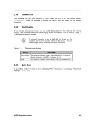 Page 169BIOS Setup Information3-53.3.5Memory Test
The notebook can test main memory for errors when you turn it on. The default setting,
[Disabled], allows the notebook to bypass the memory test and speed up the self-test
procedure.
3.3.6Boot Display
If you connect an external monitor, you can switch display between the LCD and the external
display.  This parameter determines which display device the notebook uses on boot-up.  Table 3-
1 describes the different settings.If notebook resolution is set at 640x480,...