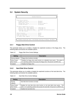 Page 1703-6Service Guide3.4System Security
System SecurityDisk Drive Control
   Floppy Disk Drive ------------- [Normal]
   Hard Disk Drive --------------- [Normal]
   System Boot Drive ------------- [Drive A Then C]
   CD-ROM Bootable --------------- [Disabled]
On Board Communication Ports
   Serial Port 1 Base Address ---- [3F8h(IRQ 4)]
   Parallel Port Base Address ---- [378h(IRQ 7)]
   Parallel Port Operation Mode -- [Standard and Bidirectional]
    ECP DMA Channel -------------- [0]
Setup Password...